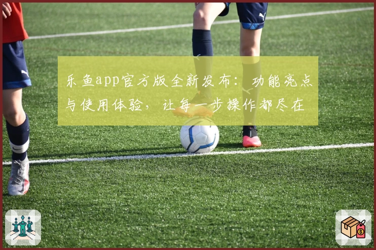 乐鱼app官方版全新发布:功能亮点与使用体验,让每一步操作都尽在掌握