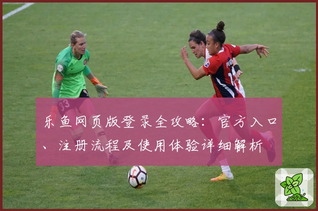 乐鱼网页版登录全攻略：官方入口、注册流程及使用体验详细解析