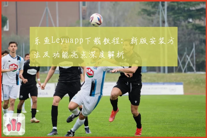 乐鱼Leyuapp下载教程：新版安装方法及功能亮点深度解析
