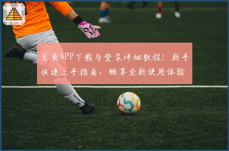 乐鱼APP下载与登录详细教程：新手快速上手指南，畅享全新使用体验