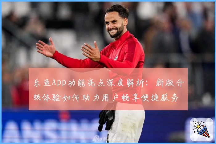 乐鱼App功能亮点深度解析：新版升级体验如何助力用户畅享便捷服务