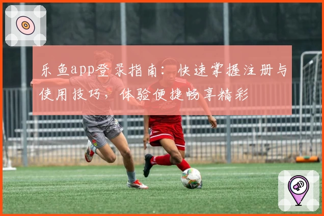 乐鱼app登录指南：快速掌握注册与使用技巧，体验便捷畅享精彩