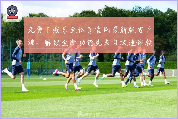 免费下载乐鱼体育官网最新版客户端,解锁全新功能亮点与极速体验