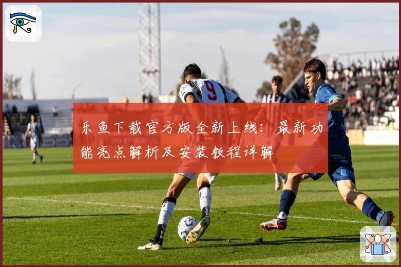 乐鱼下载官方版全新上线：最新功能亮点解析及安装教程详解