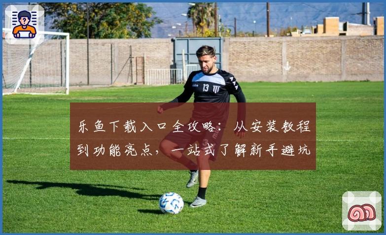乐鱼下载入口全攻略：从安装教程到功能亮点，一站式了解新手避坑指南