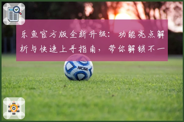 乐鱼官方版全新升级：功能亮点解析与快速上手指南，带你解锁不一样的畅爽体验
