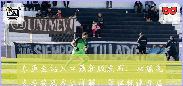 乐鱼全站入口最新版发布：功能亮点与安装方法详解，带你极速开启畅玩新体验