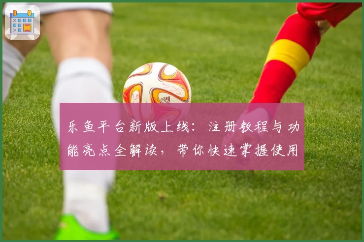 乐鱼平台新版上线：注册教程与功能亮点全解读，带你快速掌握使用技巧