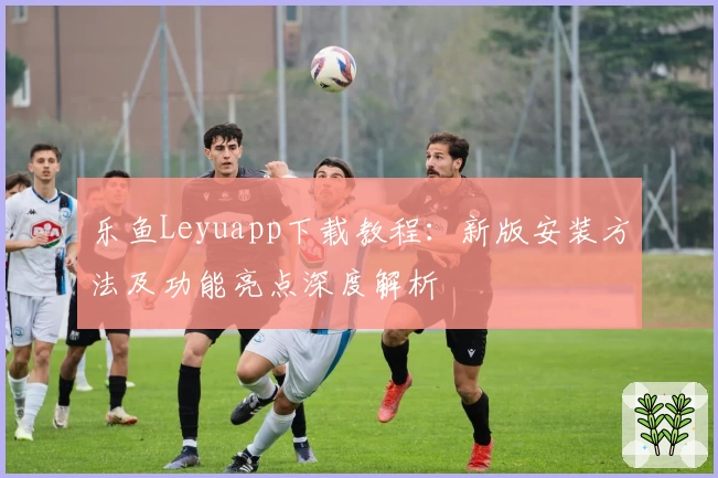 乐鱼Leyuapp下载教程：新版安装方法及功能亮点深度解析