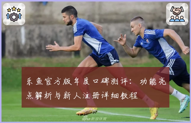 乐鱼官方版年度口碑测评:功能亮点解析与新人注册详细教程