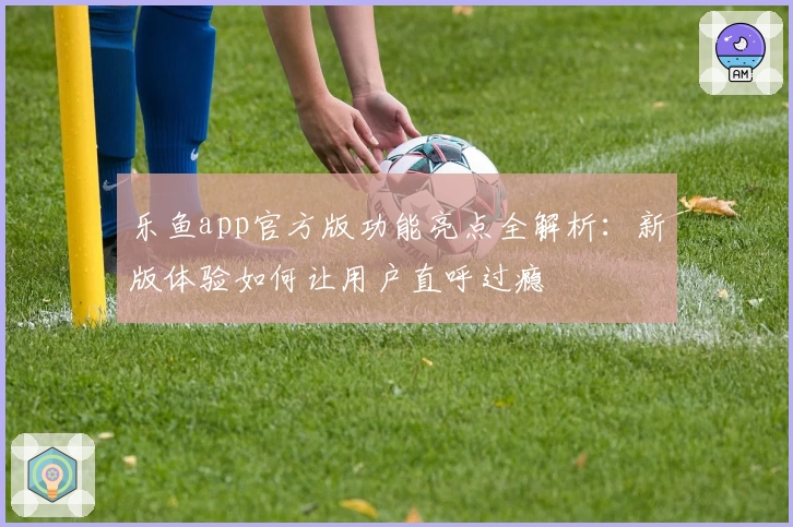 乐鱼app官方版功能亮点全解析:新版体验如何让用户直呼过瘾