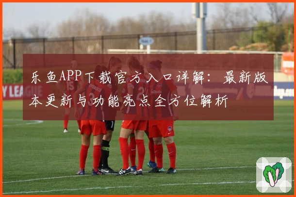 乐鱼APP下载官方入口详解：最新版本更新与功能亮点全方位解析