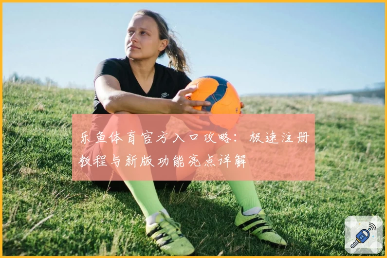 乐鱼体育官方入口攻略：极速注册教程与新版功能亮点详解