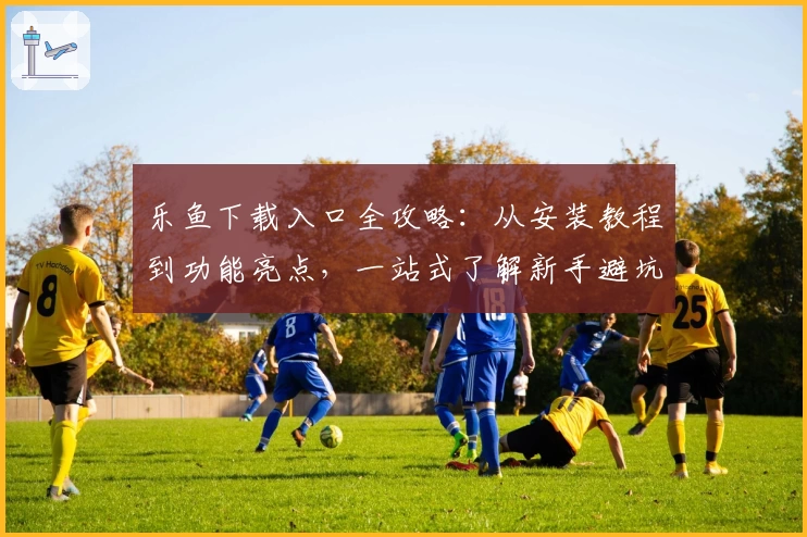 乐鱼下载入口全攻略：从安装教程到功能亮点，一站式了解新手避坑指南