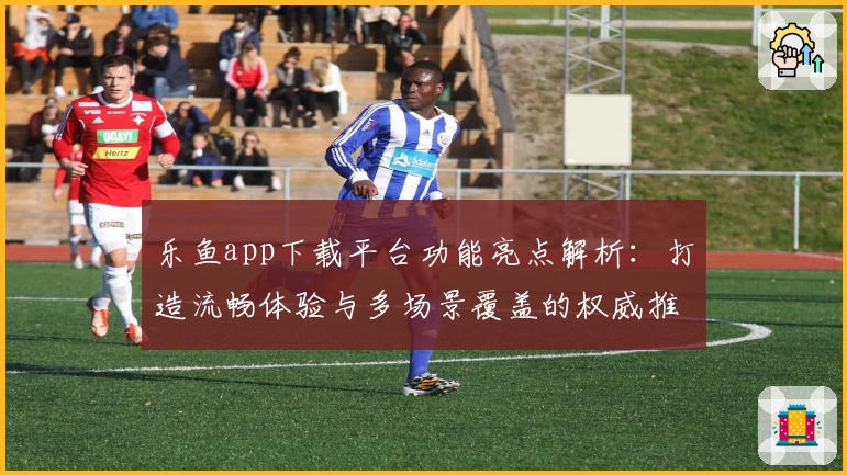 乐鱼app下载平台功能亮点解析：打造流畅体验与多场景覆盖的权威推荐