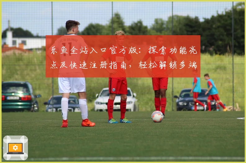 乐鱼全站入口官方版：探索功能亮点及快速注册指南，轻松解锁多端精彩体验