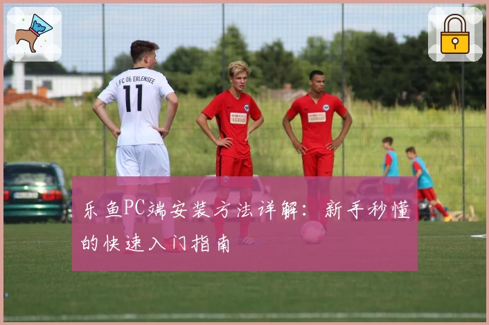 乐鱼PC端安装方法详解:新手秒懂的快速入门指南
