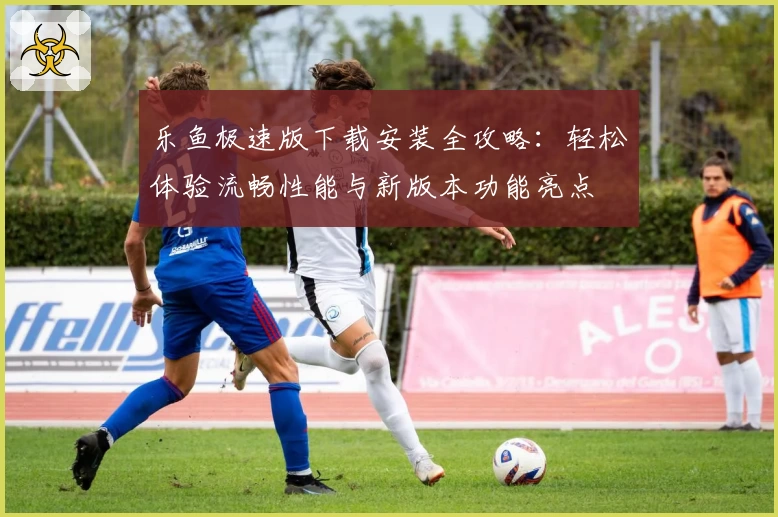 乐鱼极速版下载安装全攻略：轻松体验流畅性能与新版本功能亮点