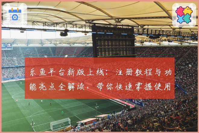 乐鱼平台新版上线：注册教程与功能亮点全解读，带你快速掌握使用技巧