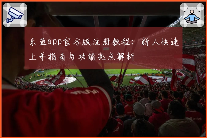 乐鱼app官方版注册教程：新人快速上手指南与功能亮点解析