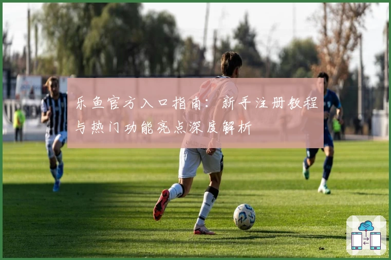 乐鱼官方入口指南：新手注册教程与热门功能亮点深度解析