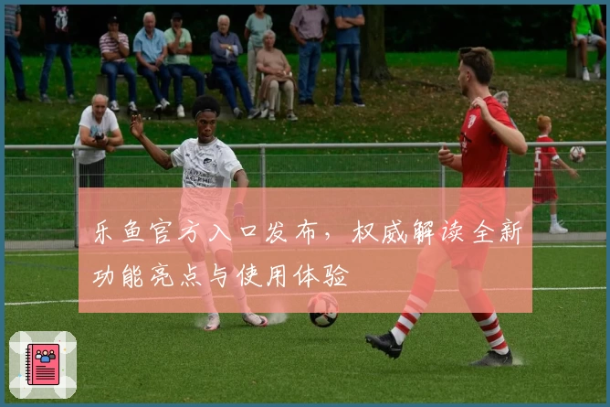 乐鱼官方入口发布，权威解读全新功能亮点与使用体验