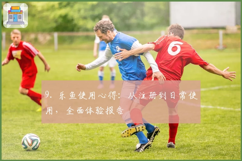 9. 乐鱼使用心得：从注册到日常使用，全面体验报告