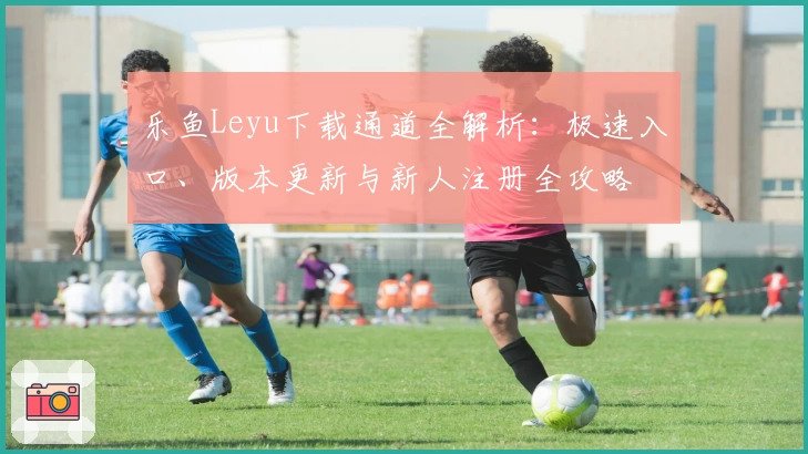 乐鱼Leyu下载通道全解析:极速入口、版本更新与新人注册全攻略