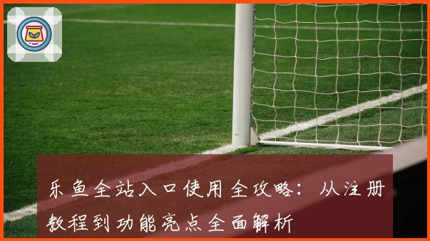 乐鱼全站入口使用全攻略：从注册教程到功能亮点全面解析