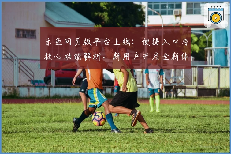 乐鱼网页版平台上线：便捷入口与核心功能解析，新用户开启全新体验之旅