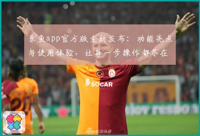 乐鱼app官方版全新发布:功能亮点与使用体验,让每一步操作都尽在掌握