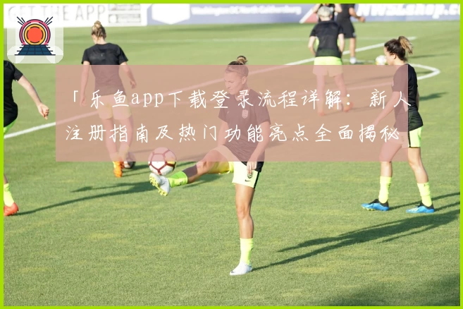 「乐鱼app下载登录流程详解：新人注册指南及热门功能亮点全面揭秘」