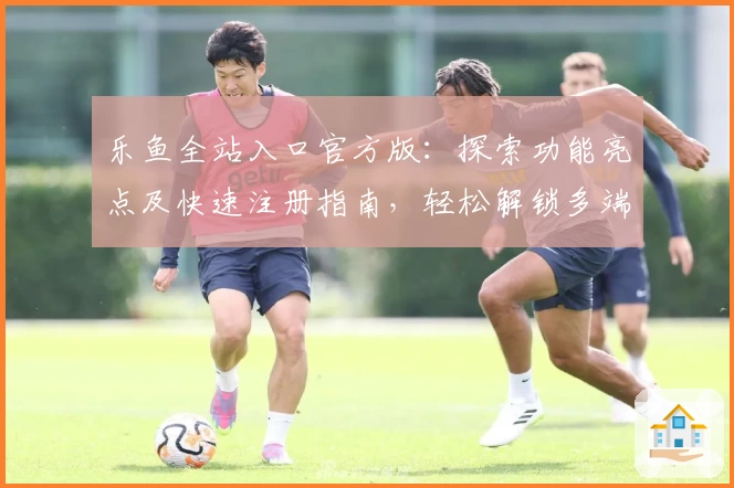 乐鱼全站入口官方版：探索功能亮点及快速注册指南，轻松解锁多端精彩体验