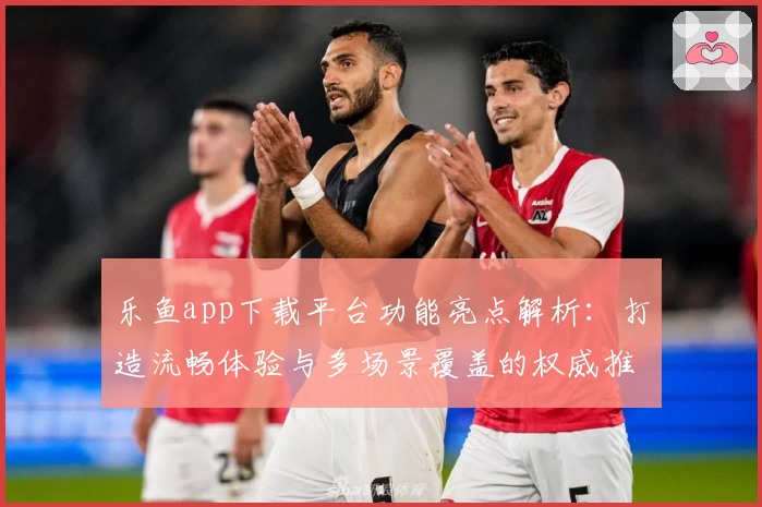 乐鱼app下载平台功能亮点解析：打造流畅体验与多场景覆盖的权威推荐