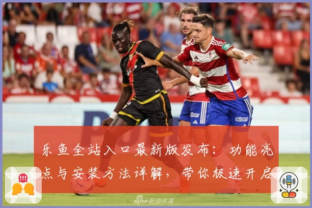 乐鱼全站入口最新版发布：功能亮点与安装方法详解，带你极速开启畅玩新体验