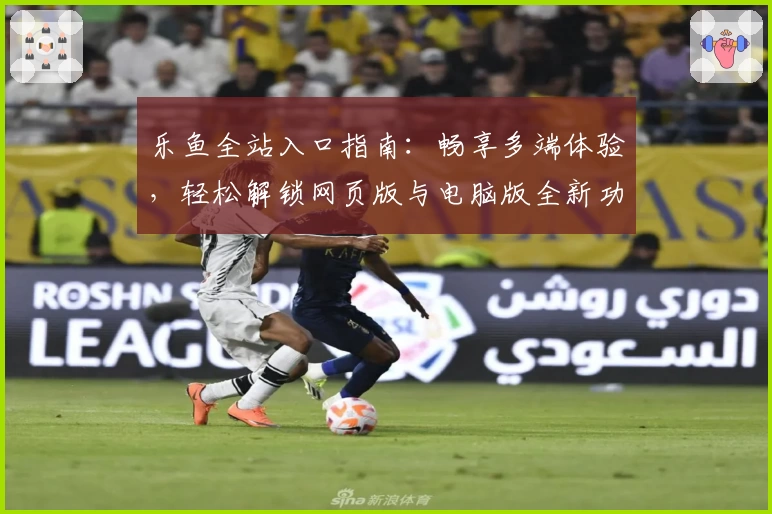 乐鱼全站入口指南：畅享多端体验，轻松解锁网页版与电脑版全新功能亮点