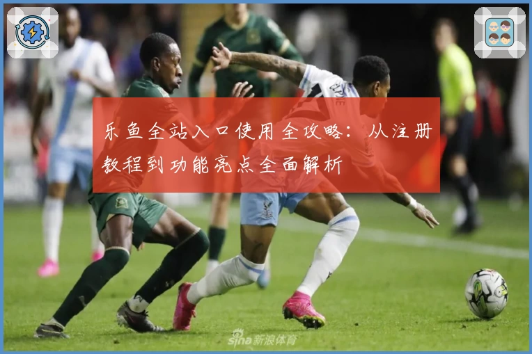 乐鱼全站入口使用全攻略：从注册教程到功能亮点全面解析