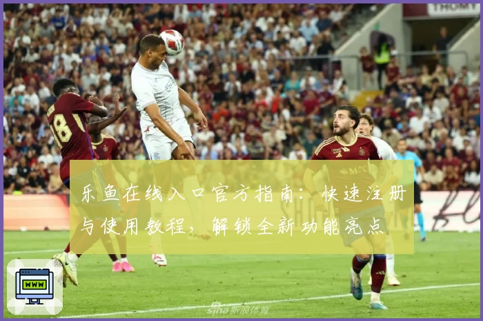 乐鱼在线入口官方指南：快速注册与使用教程，解锁全新功能亮点