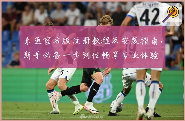 乐鱼官方版注册教程及安装指南，新手必备一步到位畅享专业体验