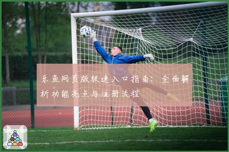 乐鱼网页版极速入口指南：全面解析功能亮点与注册流程