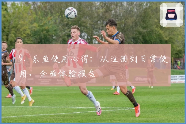 9. 乐鱼使用心得：从注册到日常使用，全面体验报告