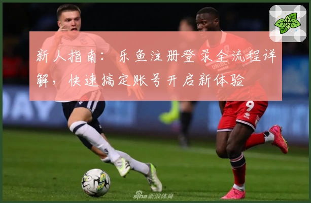 新人指南：乐鱼注册登录全流程详解，快速搞定账号开启新体验