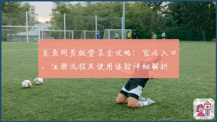 乐鱼网页版登录全攻略：官方入口、注册流程及使用体验详细解析