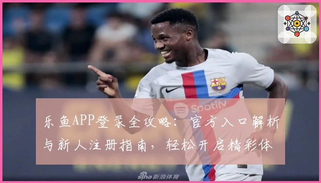 乐鱼APP登录全攻略：官方入口解析与新人注册指南，轻松开启精彩体验