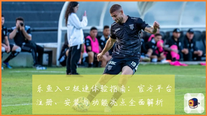 乐鱼入口极速体验指南：官方平台注册、安装与功能亮点全面解析