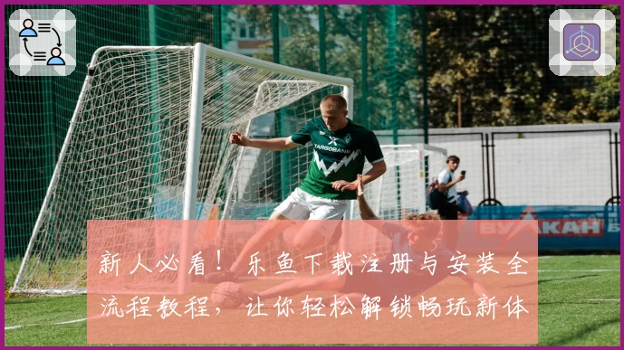 新人必看！乐鱼下载注册与安装全流程教程，让你轻松解锁畅玩新体验