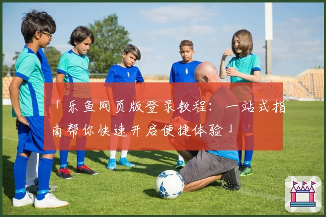 「乐鱼网页版登录教程：一站式指南帮你快速开启便捷体验」