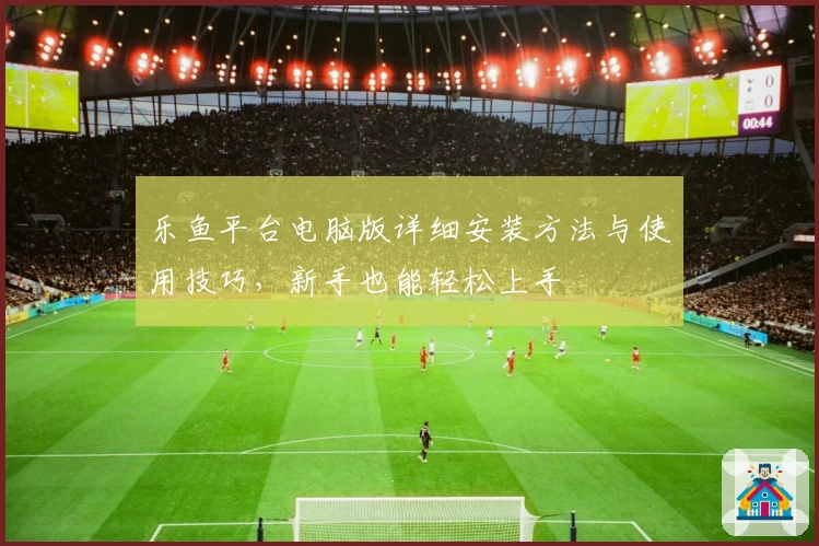 乐鱼平台电脑版详细安装方法与使用技巧，新手也能轻松上手