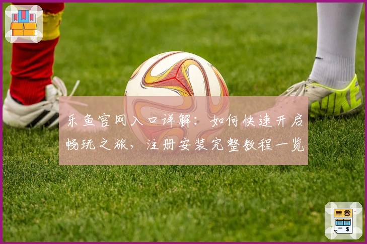 乐鱼官网入口详解：如何快速开启畅玩之旅，注册安装完整教程一览