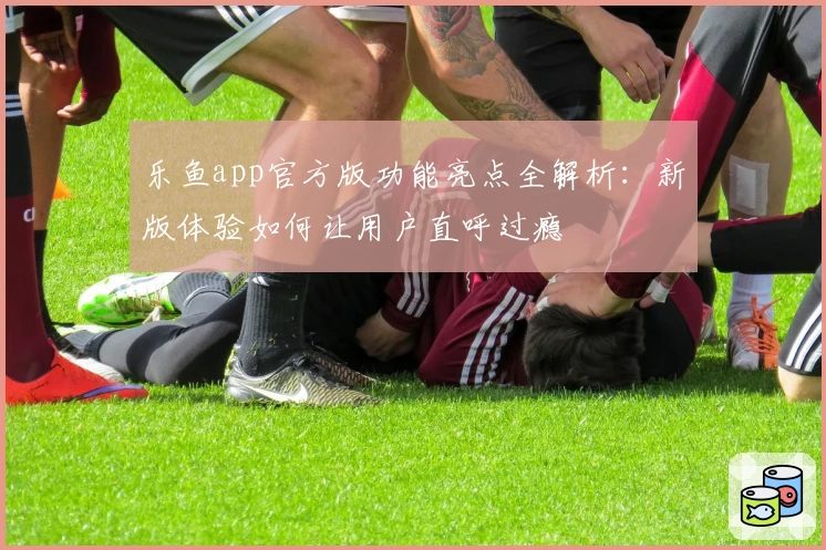 乐鱼app官方版功能亮点全解析：新版体验如何让用户直呼过瘾